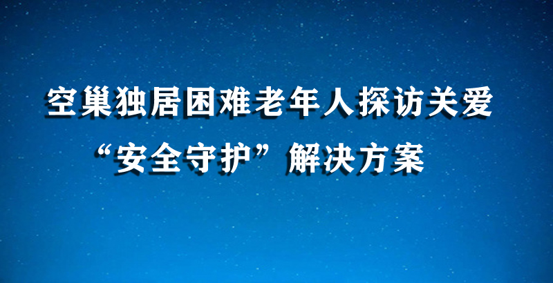 空巢獨(dú)居困難老年人探訪關(guān)愛(ài)“安全守護(hù)”解決方案